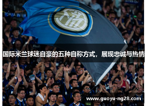国际米兰球迷自豪的五种自称方式，展现忠诚与热情