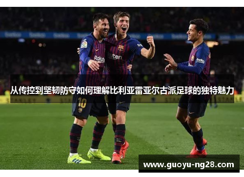 从传控到坚韧防守如何理解比利亚雷亚尔古派足球的独特魅力