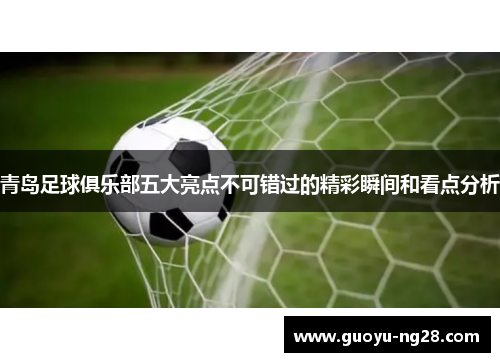 青岛足球俱乐部五大亮点不可错过的精彩瞬间和看点分析