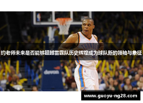 约老师未来是否能够超越雷霆队历史辉煌成为球队新的领袖与象征
