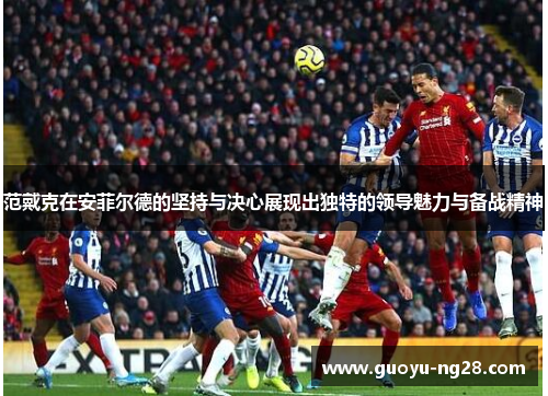 范戴克在安菲尔德的坚持与决心展现出独特的领导魅力与备战精神
