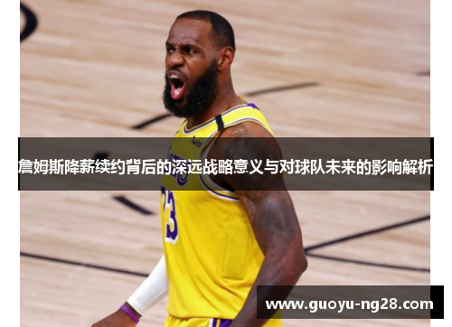 詹姆斯降薪续约背后的深远战略意义与对球队未来的影响解析 詹姆斯降薪续约背后的深远战略意义与对球队未来的影响解析