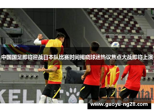 中国国足即将迎战日本队比赛时间揭晓球迷热议焦点大战即将上演