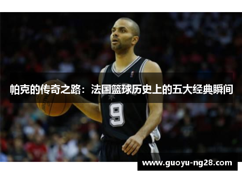 帕克的传奇之路:法国篮球历史上的五大经典瞬间 帕克的传奇之路:法国篮球历史上的五大经典瞬间