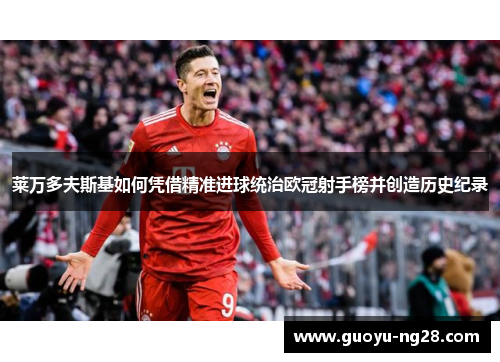 莱万多夫斯基如何凭借精准进球统治欧冠射手榜并创造历史纪录