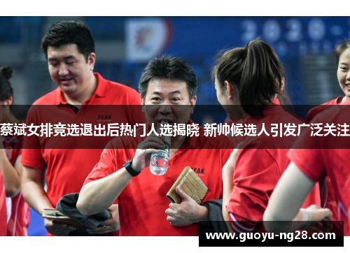 蔡斌女排竞选退出后热门人选揭晓 新帅候选人引发广泛关注