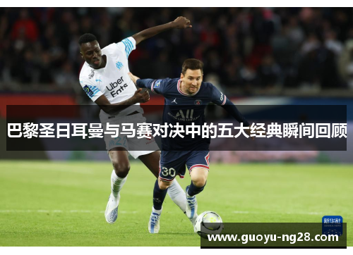 巴黎圣日耳曼与马赛对决中的五大经典瞬间回顾 巴黎圣日耳曼与马赛对决中的五大经典瞬间回顾