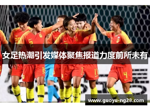 女足热潮引发媒体聚焦报道力度前所未有