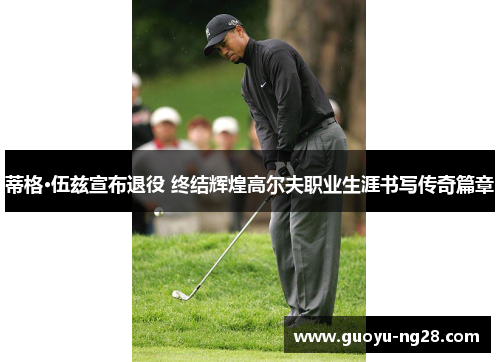 蒂格·伍兹宣布退役 终结辉煌高尔夫职业生涯书写传奇篇章