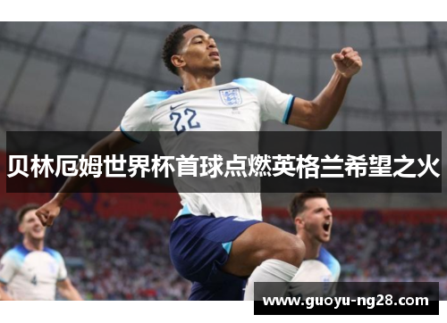 贝林厄姆世界杯首球点燃英格兰希望之火 贝林厄姆世界杯首球点燃英格兰希望之火