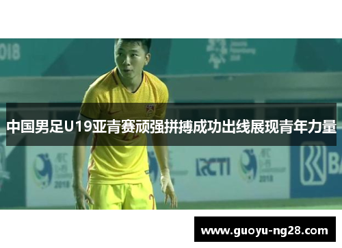 中国男足U19亚青赛顽强拼搏成功出线展现青年力量 中国男足U19亚青赛顽强拼搏成功出线展现青年力量