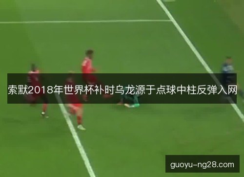 索默2018年世界杯补时乌龙源于点球中柱反弹入网